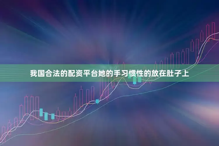 我国合法的配资平台她的手习惯性的放在肚子上
