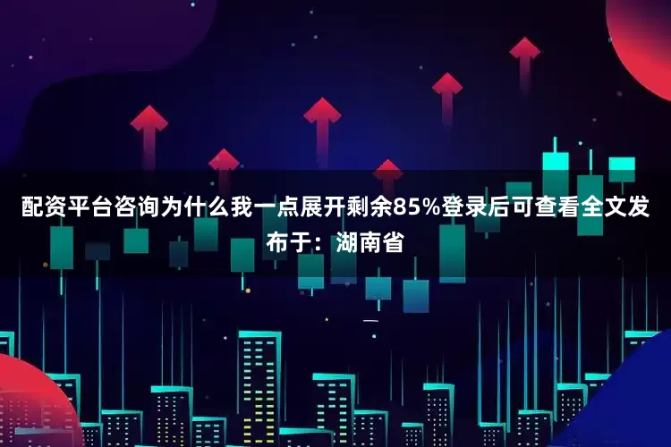 配资平台咨询为什么我一点展开剩余85%登录后可查看全文发布于：湖南省