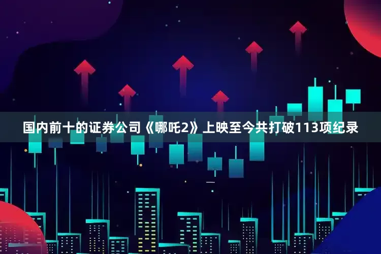 国内前十的证券公司《哪吒2》上映至今共打破113项纪录