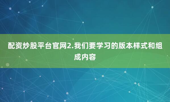 配资炒股平台官网2.我们要学习的版本样式和组成内容