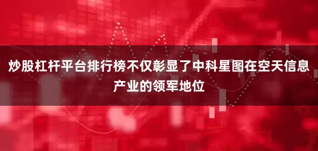 炒股杠杆平台排行榜不仅彰显了中科星图在空天信息产业的领军地位