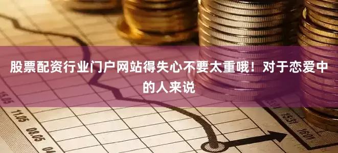 股票配资行业门户网站得失心不要太重哦！对于恋爱中的人来说