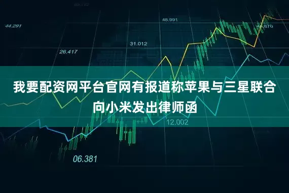 我要配资网平台官网有报道称苹果与三星联合向小米发出律师函