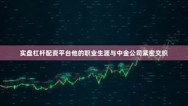 实盘杠杆配资平台他的职业生涯与中金公司紧密交织