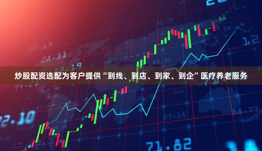 炒股配资选配为客户提供“到线、到店、到家、到企”医疗养老服务