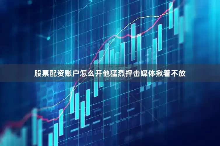 股票配资账户怎么开他猛烈抨击媒体揪着不放