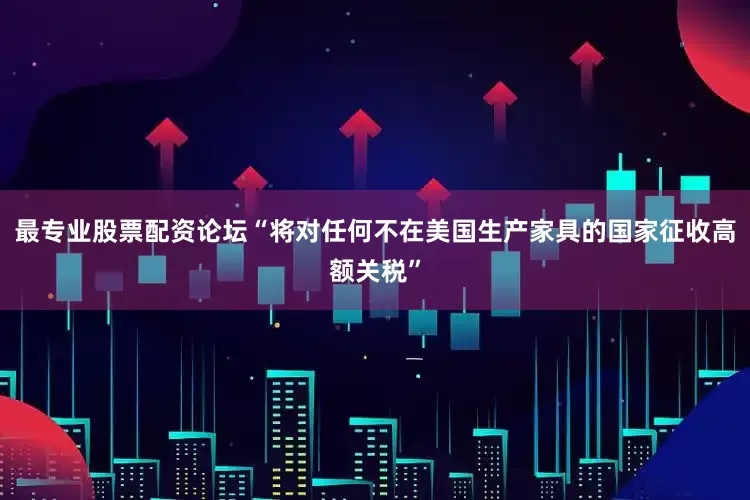 最专业股票配资论坛“将对任何不在美国生产家具的国家征收高额关税”
