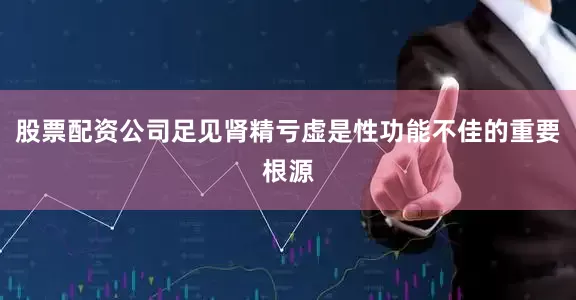 股票配资公司足见肾精亏虚是性功能不佳的重要根源